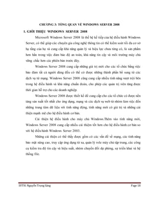 SVTH: Nguyễn Trọng Sáng Page 18
CHƯƠNG 3: TỔNG QUAN VỀ WINDOWS SERVER 2008
1. GIỚI THIỆU WINDOWS SERVER 2008
Microsoft Windows Server 2008 là thế hệ kế tiếp của hệ điều hành Windows
Server, có thể giúp các chuyên gia công nghệ thông tin có thể kiểm soát tối đa cơ sở
hạ tầng của họ và cung cấp khả năng quản lý và hiệu lực chưa từng có, là sản phẩm
hơn hẳn trong việc đảm bảo độ an toàn, khả năng tin cậy và môi trường máy chủ
vững chắc hơn các phiên bản trước đây.
Windows Server 2008 cung cấp những giá trị mới cho các tổ chức bằng việc
bảo đảm tất cả người dùng đều có thể có được những thành phần bổ sung từ các
dịch vụ từ mạng. Windows Server 2008 cũng cung cấp nhiều tính năng vượt trội bên
trong hệ điều hành và khả năng chuẩn đoán, cho phép các quản trị viên tăng được
thời gian hỗ trợ cho các doanh nghiệp.
Windows Server 2008 được thiết kế để cung cấp cho các tổ chức có được nền
tảng sản xuất tốt nhất cho ứng dụng, mạng và các dịch vụ web từ nhóm làm việc đến
những trung tâm dữ liệu với tính năng động, tính năng mới có giá trị và những cải
thiện mạnh mẽ cho hệ điều hành cơ bản.
Cải thiện hệ điều hành cho máy chủ Windows.Thêm vào tính năng mới,
Windows Server 2008 cung cấp nhiều cải thiệm tốt hơn cho hệ điều hành cơ bản so
với hệ điều hành Windows Server 2003.
Những cải thiện có thể thấy được gồm có các vấn đề về mạng, các tính năng
bảo mật nâng cao, truy cập ứng dụng từ xa, quản lý role máy chủ tập trung, các công
cụ kiểm tra độ tin cậy và hiệu suất, nhóm chuyển đổi dự phòng, sự triển khai và hệ
thống file.
 