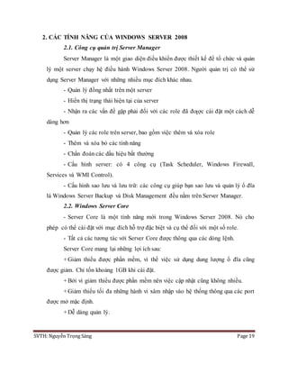 SVTH: Nguyễn Trọng Sáng Page 19
2. CÁC TÍNH NĂNG CỦA WINDOWS SERVER 2008
2.1. Công cụ quản trị Server Manager
Server Manager là một giao diện điều khiển được thiết kế để tổ chức và quản
lý một server chạy hệ điều hành Windows Server 2008. Người quản trị có thể sử
dụng Server Manager với những nhiều mục đích khác nhau.
- Quản lý đồng nhất trên một server
- Hiển thị trạng thái hiện tại của server
- Nhận ra các vấn đề gặp phải đối với các role đã đƣợc cài đặt một cách dễ
dàng hơn
- Quản lý các role trên server, bao gồm việc thêm và xóa role
- Thêm và xóa bỏ các tính năng
- Chẩn đoán các dấu hiệu bất thường
- Cấu hình server: có 4 công cụ (Task Scheduler, Windows Firewall,
Services và WMI Control).
- Cấu hình sao lưu và lưu trữ: các công cụ giúp bạn sao lưu và quản lý ổ đĩa
là Windows Server Backup và Disk Management đều nằm trên Server Manager.
2.2. Windows Server Core
- Server Core là một tính năng mới trong Windows Server 2008. Nó cho
phép có thể cài đặt với mục đích hỗ trợ đặc biệt và cụ thể đối với một số role.
- Tất cả các tương tác với Server Core được thông qua các dòng lệnh.
Server Core mang lại những lợi ích sau:
+Giảm thiểu được phần mềm, vì thế việc sử dụng dung lượng ổ đĩa cũng
được giảm. Chỉ tốn khoảng 1GB khi cài đặt.
+Bởi vì giảm thiểu được phần mềm nên việc cập nhật cũng không nhiều.
+Giảm thiểu tối đa những hành vi xâm nhập vào hệ thống thông qua các port
được mở mặc định.
+Dễ dàng quản lý.
 