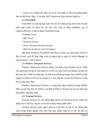 SVTH: Nguyễn Trọng Sáng Page 20
- Server Core không bao gồm tất cả các tính năng có sẵn trong những phiên
bản cài đặt Server khác. Ví dụ như .NET Framework hoặc Internet Explorer.
2.3. PowerShell
PowerShell là một tập hợp lệnh. Nó kết nối những dòng lệnh shell với một
ngôn ngữ script và thêm vào đó hơn 130 công cụ dòng lệnh(được gọi là
cmdlets).Hiện tại, có thể sử dụng PowerShell trong:
Exchange Server
+SQL Server
+Terminal Services
+Active Directory Domain Services.
+Quản trị các dịch vụ, xử lý và registry.
Mặc định, Windows PowerShell chưa được cài đặt. Tuy nhiên bạn có thể cài
đặt nó một cách dễ dàng bằng cách sử dụng công cụ quản trị Server Manager và
chọn Features > Add Features
2.4. Windows Deloyment Services.
Windows Deployment Services được tích hợp trong Windows Server 2008
cho phép bạn cài đặt hệ điều hành từ xa cho các máy client mà không cần phải cài
đặt trực tiếp. WDS cho phép bạn cài đặt từ xa thông qua Image lấy từ DVD cài đặt.
Ngoài ra, WDS còn hỗ trợ tạo Image từ 1 máy tính đã cài đặt sẵn Windows và đầy
đủ các ứng dụng khác.
Windows Deployment Serviece sử dụng định dạng Windows Image (WIM).
Một cải tiến đặc biệt với WIM so với RIS là WIM có thể làm việc tốt với nhiều nền
tảng phần cứng khác nhau.
2.5. Terminal Services.
Terminal Services là một thành phần chính trên Windows Server 2009 cho
phép user có thể truy cập vào server để sử dụng những phần mềm.
Terminal Services giúp người quản trị triển khai và bảo trì hệ thống phần
mềm trong doanh nghiệp một cách hiệu quả. Người quản trị có thể cài đặt các
 
