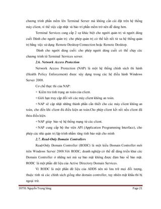 SVTH: Nguyễn Trọng Sáng Page 21
chương trình phần mềm lên Terminal Server mà không cần cài đặt trên hệ thống
máy client, vì thế việc cập nhật và bảo trì phần mềm trở nên dễ dàng hơn.
Terminal Services cung cấp 2 sự khác biệt cho người quản trị và người dùng
cuối Dành cho người quản trị: cho phép quản trị có thể kết nối từ xa hệ thống quản
trị bằng việc sử dụng Remote Desktop Connection hoặc Remote Desktop.
Dành cho người dùng cuối: cho phép người dùng cuối có thể chạy các
chương trình từ Terminal Services server.
2.6. Network Access Protection
Network Access Protection (NAP) là một hệ thống chính sách thi hành
(Health Policy Enforcement) được xây dựng trong các hệ điều hành Windows
Server 2008.
Cơ chế thực thi của NAP:
+ Kiểm tra tình trạng an toàn của client.
+Giới hạn truy cập đối với các máy client không an toàn.
+NAP sẽ cập nhật những thành phần cần thiết cho các máy client không an
toàn, cho đến khi client đủ điều kiện an toàn.Cho phép client kết nối nếu client đã
thỏa điều kiện.
+NAP giúp bảo vệ hệ thống mạng từ các client.
+NAP cung cấp bộ thư viên API (Application Programming Interface), cho
phép các nhà quản trị lập trình nhằm tăng tính bảo mật cho mình
2.7. Read-Only Domain Controllers
Read-Only Domain Controller (RODC) là một kiểu Domain Controller mới
trên Windows Server 2008.Với RODC, doanh nghiệp có thể dễ dàng triển khai các
Domain Controller ở những nơi mà sự bảo mật không được đảm bảo về bảo mật.
RODC là một phần dữ liệu của Active Directory Domain Services.
Vì RODC là một phần dữ liệu của ADDS nên nó lưu trữ mọi đối tượng,
thuộc tính và các chính sách giống như domain controller, tuy nhiên mật khẩu thì bị
ngoại trừ.
 