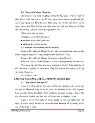 SVTH: Nguyễn Trọng Sáng Page 22
2.8. Công nghệ Failover Clustering.
Clustering là công nghệ cho phép sử dụng hai hay nhiều server kết hợp với
nhau để tạo thành một cụm server để tăng cường tính ổn định trong vận hành.Nếu
server này ngưng hoạt động thì server khác trong cụm sẽ đảm nhận nhiệm vụ mà
server ngưng hoạt động đó đang thực hiện nhằm mục đích hoạt động của hệ thống
vẫn bình thường. Quá trình chuyên giao gọi là fail-over.
Những phiên bản sau hỗ trợ:
 Windows Server 2008 Enterprise
 Windows Server 2008 Datacenter
 Windows Server 2008 Itanium
2.9. Windows Firewall with Advance Security
Windows Firewall with Advance Security cho phép người quản trị có thể cấu
hình đa dạng và nâng cao để tăng cường tính bảo mật cho hệ thống.
Windows Firewall with Advance Security có những điểm mới:
Kiểm soát chặt chẽ các kết nối vào và ra trên hệ thống (inbound và outbound)
IPsec được thay thế bằng khái niệm Connection Security Rule, giúp bạn có
thể kiểm soát và quản lý các chính sách, đồng thời giám sát trên firewall. Kết hợp
với Active Directory.
Hỗ trợ đầy đủ IPv6.
3. MỘT SỐ TÍNH NĂNG MỚI CỦA WINDOWS SERVER 2008
3.1. Công nghệ ảo hóa Hyper-V
Hyper-V là công nghệ ảo hóa server thế hệ mới của Microsoft, sự thay đổi
lớn nhất mà Microsoft mang lại so với phiên bản Windows Server 2003. Hyper-V
hoạt động trên nền hệ điều hành 64-bit. Với Hyper-V, người sử dụng có thể sở hữu
một nền tảng ảo hóa linh hoạt, bảo mật, tối đa hiệu suất và tiết kiệm chi phí:
Hyper-V có thể thích nghi với doanh nghiệp lớn với hàng nghìn máy tính
hoặc các doanh nghiệp nhỏ hay văn phòng chi nhánh. Hyper-V hỗ trợ bộ nhớ ảo lên
đến 64GB, đa bộ vi xử lý.
 