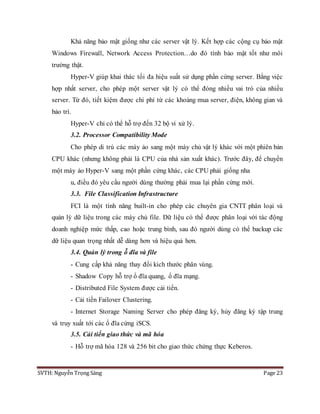 SVTH: Nguyễn Trọng Sáng Page 23
Khả năng bảo mật giống như các server vật lý. Kết hợp các cộng cụ bảo mật
Windows Firewall, Network Access Protection…do đó tính bảo mật tốt như môi
trường thật.
Hyper-V giúp khai thác tối đa hiệu suất sử dụng phần cứng server. Bằng việc
hợp nhất server, cho phép một server vật lý có thể đóng nhiều vai trò của nhiều
server. Từ đó, tiết kiệm được chi phí từ các khoảng mua server, điện, không gian và
bảo trì.
Hyper-V chỉ có thể hỗ trợ đến 32 bộ vi xử lý.
3.2. Processor Compatibility Mode
Cho phép di trú các máy ảo sang một máy chủ vật lý khác với một phiên bản
CPU khác (nhưng không phải là CPU của nhà sản xuất khác). Trước đây, để chuyển
một máy ảo Hyper-V sang một phần cứng khác, các CPU phải giống nha
u, điều đó yêu cầu người dùng thường phải mua lại phần cứng mới.
3.3. File Classification Infrastructure
FCI là một tính năng built-in cho phép các chuyên gia CNTT phân loại và
quản lý dữ liệu trong các máy chủ file. Dữ liệu có thể được phân loại với tác động
doanh nghiệp mức thấp, cao hoặc trung bình, sau đó người dùng có thể backup các
dữ liệu quan trọng nhất dễ dàng hơn và hiệu quả hơn.
3.4. Quản lý trong ỗ đĩa và file
- Cung cấp khả năng thay đổi kich thước phân vùng.
- Shadow Copy hỗ trợ ổ đĩa quang, ổ đĩa mạng.
- Distributed File System được cải tiến.
- Cải tiến Failover Clustering.
- Internet Storage Naming Server cho phép đăng ký, hủy đăng ký tập trung
và truy xuất tới các ổ đĩa cứng iSCS.
3.5. Cải tiến giao thức và mã hóa
- Hỗ trợ mã hóa 128 và 256 bit cho giao thức chứng thực Keberos.
 