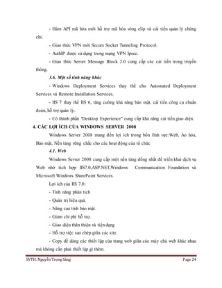 SVTH: Nguyễn Trọng Sáng Page 24
- Hàm API mã hóa mới hỗ trợ mã hóa vòng elip và cải tiến quản lý chứng
chỉ.
- Giao thức VPN mới Secure Socket Tunneling Protocol.
- AuthIP được sử dụng trong mạng VPN Ipsec.
- Giao thức Server Message Block 2.0 cung cấp các cải tiến trong truyền
thông.
3.6. Một số tính năng khác
- Windows Deployment Services thay thế cho Automated Deployment
Services và Remote Installation Services.
- IIS 7 thay thế IIS 6, tăng cường khả năng bảo mật, cải tiến công cụ chuẩn
đoán, hỗ trợ quản lý.
- Có thành phần "Desktop Experience" cung cấp khả năng cải tiến giao diện.
4. CÁC LỢI ÍCH CỦA WINDOWS SERVER 2008
Windows Server 2008 mang đến lợi ích trong bốn lĩnh vực:Web, Ảo hóa,
Bảo mật, Nền tảng vững chắc cho các hoạt động của tổ chức
4.1. Web
Windows Server 2008 cung cấp một nền tảng đồng nhất để triển khai dịch vụ
Web nhờ tích hợp IIS7.0,ASP.NET,Windows Communication Foundation và
Microsoft Windows SharePoint Services.
Lợi ích của IIS 7.0:
- Tính năng phân tích
- Quản trị hiệu quả.
- Nâng cao tính bảo mật.
- Giảm chi phí hỗ trợ.
- Giao diện thân thiện và tiện dụng
- Hỗ trợ việc sao chép giữa các site.
- Copy dễ dàng các thiết lập của trang web giữa các máy chủ web khác nhau
mà không cần phải thiết lập gì thêm.
 