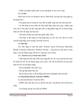 SVTH: Nguyễn Trọng Sáng Page 25
- Chính sách phân quyền quản trị các ứng dụng và các site rõ ràng
4.2. Ảo hóa
Phiên bản 64 bit của Windows Server 2008 được tích hợp sẵn công nghệ ảo
hóa hypervisor :
- Cho phép máy ảo tương tác trực tiếp với phần cứng máy chủ hiệu quả hơn.
- Có khả năng ảo hóa nhiều hệ điều hành khác nhau trên cùng 1 phần cứng
máy chủ sẽ làm giảm chi phí, tăng hiệu suất sử dụng phần cứng, tối ưu hóa hạ tầng,
nâng cao tính sẵn sàng của máy chủ.
- Tiết kiệm chi phí mua sắm bản quyền phần mềm.
- Tich hợp và tập trung các ứng dụng phục vụ cho việc truy cập từ xa một
cách dễ dàng bằng cách sử dụng Terminal Services.
4.3. Bảo mật
Các tính năng an ninh bao gồm: Network Access Protection, Read-Only
Domain Controller, BitLocker, Windows Firewall… cung cấp các mức bảo vệ chưa
từng có cho hệ thống mạng, dữ liệu và công việc của tổ chức.
4.4. Network Access Protection (NAP)
- NAP dùng để thiết lập chính sách mạng đối với các máy trạm khi máy trạm
đó muốn kết nối váo hệ thống mạng của tổ chức. Yêu cầu an ninh đối với máy trạm
được kết nối với hệ thống mạng:
- Đã cài đặt phầm mềm diệt virus.
- Đã cập nhật phiên bản mới.
- Đã cài đặt các bản và lỗi hệ thống hoặc đã cài đặt phần mềm firewall.
4.5. Read-Only Domain Controller (RODC)
Là một kiểu Domain Controller (DC).
- RODC chứa một bản sao các dữ liệu "chỉ đọc" của dữ liệu Active Directory
(AD).
- User không thẻ ghi trực tiếp vào RODC.
 