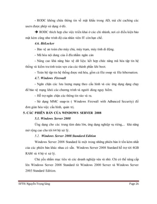 SVTH: Nguyễn Trọng Sáng Page 26
- RODC không chứa thông tin về mật khẩu trong AD, mà chỉ caching các
users được phép sử dụng ở đó.
 RODC thích hợp cho việc triển khai ở các chi nhánh, nơi có điều kiện bảo
mật kém cũng như trình độ của nhân viên IT còn hạn chế.
4.6. BitLocker
- Bảo vệ an toàn cho máy chủ, máy trạm, máy tính di động.
- Mã hóa nội dung của ổ đĩa nhằm ngăn cản
- Nâng cao khả năng bảo vệ dữ liệu: kết hợp chức năng mã hóa tập tin hệ
thống và kiểm tra tinh toàn vẹn của các thành phần khi boot.
- Toàn bộ tập tin hệ thống được mã hóa, gồm cả file swap và file hibernation.
4.7. Windows Firewall
- Ngăn chặn các lưu lượng mạng theo cấu hình và các ứng dụng dạng chạy
để bảo vệ mạng khỏi các chương trình và người dùng nguy hiểm.
- Hỗ trợ ngăn chặn các thông tin vào và ra.
- Sử dụng MMC snap-in ( Windows Firewall with Adbanced Security) để
đơn giản hóa việc cấu hình, quản trị.
5. CÁC PHIÊN BẢN CỦA WINDOWS SERVER 2008
5.1. Windows Server 2008
Ứng dụng cho các trung tâm data lớn, ứng dụng nghiệp vụ riêng,... khả năng
mở rộng cao cho tới 64 bộ xử lý.
5.2. Windows Server 2008 Standard Edition
Windows Server 2008 Standard là một trong những phiên bản ít tốn kém nhất
của các phiên bản khác nhau có sẵn. Windows Server 2008 Stardard hỗ trợ tới 4GB
RAM và 4 bộ vi xử lý.
Chủ yếu nhắm mục tiêu và các doanh nghiệp vừa và nhỏ. Chỉ có thể nâng cấp
lên Windows Server 2008 Standard từ Windows 2000 Server và Windows Server
2003 Standard Edition.
 