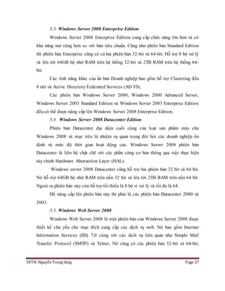 SVTH: Nguyễn Trọng Sáng Page 27
5.3. Windows Server 2008 Enterprise Edition
Windows Server 2008 Enterprise Edition cung cấp chức năng lớn hơn và có
khả năng mở rộng hơn so với bản tiêu chuẩn. Cũng như phiên bản Standard Edition
thì phiên bản Enterprise cũng có cả hai phiên bản 32-bit và 64-bit. Hỗ trợ 8 bộ xử lý
và lên tới 64GB bộ nhớ RAM trên hệ thống 32-bit và 2TB RAM trên hệ thống 64-
bit.
Các tính năng khác của ấn bản Doanh nghiệp bao gồm hỗ trợ Clustering đến
8 nút và Active Directory Federated Services (AD FS).
Các phiên bản Windows Server 2000, Windows 2000 Advanced Server,
Windows Server 2003 Standard Edition và Windows Server 2003 Enterprise Edition
đều có thể được nâng cấp lên Windows Server 2008 Enterprise Edition.
5.4. Windows Server 2008 Datacenter Edition
Phiên bản Datacenter đại diện cuối cùng của loạt sản phẩm máy chủ
Windows 2008 và mục tiêu là nhiệm vụ quan trọng đòi hỏi các doanh nghiệp ổn
định và mức độ thời gian hoạt động cao. Windows Server 2008 phiên bản
Datacenter là liên hệ chặt chẽ với các phần cứng cơ bản thông qua việc thực hiện
tùy chỉnh Hardware Abstraction Layer (HAL).
Windows server 2008 Datacenter cũng hỗ trợ hai phiên bản 32 bit và 64 bit.
Nó hỗ trợ 64GB bộ nhớ RAM trên nền 32 bit và lên tới 2TB RAM trên nền 64 bít.
Ngoài ra phiên bản này còn hỗ trợ tối thiểu là 8 bộ vi xử lý và tối đa là 64.
Để nâng cấp lên phiên bản này thì phải là các phiên bản Datacenter 2000 và
2003.
5.5. Windows Web Server 2008
Windows Web Server 2008 là một phiên bản của Windows Server 2008 được
thiết kế chủ yếu cho mục đích cung cấp các dịch vụ web. Nó bao gồm Internet
Information Services (IIS) 7,0 cùng với các dịch vụ liên quan như Simple Mail
Transfer Protocol (SMTP) và Telnet. Nó cũng có các phiên bản 32-bit và 64-bit,
 