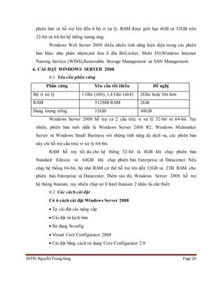 SVTH: Nguyễn Trọng Sáng Page 28
phiên bản và hỗ trợ lên đến 4 bộ vi xử lý. RAM được giới hạn 4GB và 32GB trên
32-bit và 64-bit hệ thống tương ứng.
Windows Web Server 2008 thiếu nhiều tính năng hiện diện trong các phiên
bản khác như phân nhóm,mã hóa ổ đĩa BitLocker, Multi I/O,Windows Internet
Naming Service (WINS),Removable Storage Management và SAN Management.
6. CÀI ĐẶT WINDOWS SERVER 2008
6.1. Yêu cầu phần cứng
Phần cứng Yêu cầu tối thiểu Đề nghị
Bộ vi xử lý 1 Ghz (x86), 1,4 Ghz (x64) 2Ghz hoặc lớn hơn
RAM 512MB RAM 2GB
Dung lượng trống 15GB 40GB
Windows Server 2008 hỗ trợ cả 2 cấu trúc vi xử lý 32-bit và 64-bit. Tuy
nhiên, phiên bản mới nhất là Windows Server 2008 R2, Windows Midmarket
Server và Windows Small Business với những tính năng đa dịch vụ, các phiên bản
này chỉ hỗ trợ cấu trúc vi xử lý 64-bit.
RAM hỗ trợ tối đa cho hệ thống 32-bit là 4GB khi chạy phiên bản
Standard Edition và 64GB khi chạy phiên bản Enterprise và Datacenter. Nếu
chạy hệ thống 64-bit, bộ nhớ RAM có thể hỗ trợ lên dến 32GB và 2TB RAM cho
phiên bản Enterprise và Datacenter. Thêm vào đó, Windows Server 2008 hỗ trợ
hệ thống Itanium, tuy nhiên chip xử lí Intel Itanium 2 nhân là cần thiết.
6.2. Các cách cài đặt
Có 6 cách cài đặt Windows Server 2008
 Tự cài đặt các nâng cấp
 Cài đặt từ kịch bản
 Sử dụng Sconfig
 Visual Core Configurator 2008
 Cài đặt bằng cách sử dụng Core Configurator 2.0
 