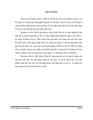 SVTH: Nguyễn Trọng Sáng Page 2
LỜI NÓI ĐẦU
Microsoft Windows Server 2008 là thế hệ kế tiếp của Windows Server, có
thể giúp các chuyên gia công nghệ thông tin có thể kiểm soát tối đa cơ sở hạ tầng và
cung cấp khả năng quản lý hiệu quả hơn, là sản phẩm đảm bảo độ an toàn, khả năng
tin cậy và môi trường máy chủ vững chắc hơn.
Windows Server 2008 cung cấp các giá trị mới cho các tổ chức bằng việc bảo
đảm tất cả người dùng đều có thể có được những thành phần bổ sung từ các dịch vụ
từ mạng. Windows Server 2008 cũng cung cấp nhiều tính năng vượt trội bên trong
hệ điều hành và khả năng chuẩn đoán, cho phép các quản trị viên gia tăng được thời
gian hổ trợ được các công việc của doanh nghiệp. Windows Server 2008 xây dựng
trên sự thành công và sức mạnh của hệ điều hành đã có trước đó là Windows Server
2003 và những cách tân trong bản server pack 1 và Windows Server 2008 R2.
Windows Server 2008 được thế kế để cung cấp cho các tổ chức có được nền
tảng sản xuất nhất cho ứng dụng, mạng và các dịch vụ web từ nhóm làm việc đến
những trung tâm dữ liệu với tính năng động, tính năng mới có giá trị và những cải
thiện mạnh mẽ cho hệ điều hành cơ bản.
 