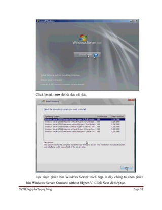 SVTH: Nguyễn Trọng Sáng Page 31
Click Install now để bắt đầu cài đặt.
Lựa chọn phiên bản Windows Server thích hợp, ở đây chúng ta chọn phiên
bản Windows Server Standard without Hyper-V. Click Next để tiếp tục.
 