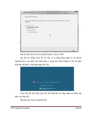 SVTH: Nguyễn Trọng Sáng Page 34
Đợi cho đến khi hoàn tất cài đặt Windows Server 2008
Sau khi hệ thống hoàn tất cái đặt sẽ tự động đăng nhập vời tài khoản
Administrator, tuy nhiên mật khẩu đang ở trạng thái trống (blank) vì thế cần phải
thiết lập mật khẩu ở lần đăng nhập đầu tiên.
Click OK để tiến hành thay đổi mật khẩu.Sau đó đăng nhập vào bằng mật
khẩu vừa thay đổi.
Đến đây quá trình cài đặt kết thúc.
 