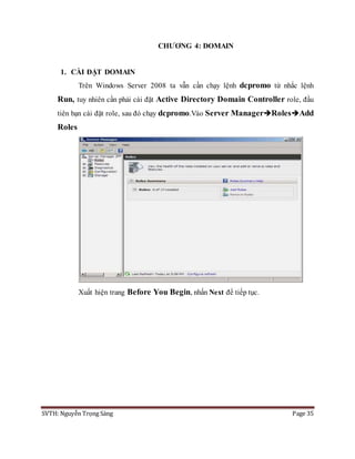 SVTH: Nguyễn Trọng Sáng Page 35
CHƯƠNG 4: DOMAIN
1. CÀI ĐẶT DOMAIN
Trên Windows Server 2008 ta vẫn cần chạy lệnh dcpromo từ nhắc lệnh
Run, tuy nhiên cần phải cài đặt Active Directory Domain Controller role, đầu
tiên bạn cài đặt role, sau đó chạy dcpromo.Vào Server ManagerRolesAdd
Roles
Xuất hiện trang Before You Begin, nhấn Next để tiếp tục.
 