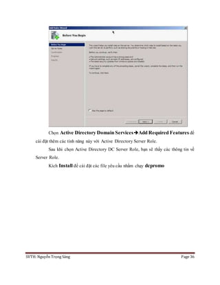 SVTH: Nguyễn Trọng Sáng Page 36
Chọn Active Directory Domain ServicesAdd Required Features để
cài đặt thêm các tính năng này với Active Directory Server Role.
Sau khi chọn Active Directory DC Server Role, bạn sẽ thấy các thông tin về
Server Role.
Kích Install để cài đặt các file yêu cầu nhằm chạy dcpromo
 