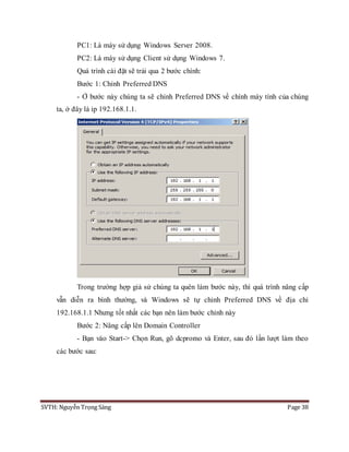 SVTH: Nguyễn Trọng Sáng Page 38
PC1: Là máy sử dụng Windows Server 2008.
PC2: Là máy sử dụng Client sử dụng Windows 7.
Quá trình cài đặt sẽ trải qua 2 bước chính:
Bước 1: Chỉnh Preferred DNS
- Ở bước này chúng ta sẽ chỉnh Preferred DNS về chính máy tính của chúng
ta, ở đây là ip 192.168.1.1.
Trong trường hợp giả sử chúng ta quên làm bước này, thì quá trình nâng cấp
vẫn diễn ra bình thường, và Windows sẽ tự chỉnh Preferred DNS về địa chỉ
192.168.1.1 Nhưng tốt nhất các bạn nên làm bước chỉnh này
Bước 2: Nâng cấp lên Domain Controller
- Bạn vào Start-> Chọn Run, gõ dcpromo và Enter, sau đó lần lượt làm theo
các bước sau:
 