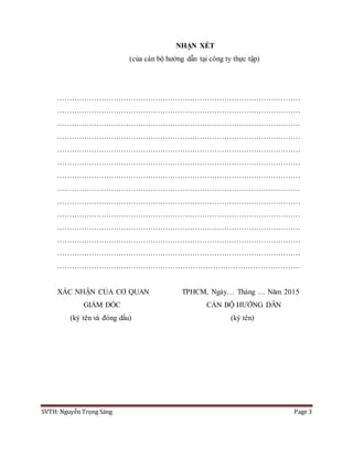 SVTH: Nguyễn Trọng Sáng Page 3
NHẬN XÉT
(của cán bộ hướng dẫn tại công ty thực tập)
………………………………………………………………………………………
………………………………………………………………………………………
………………………………………………………………………………………
………………………………………………………………………………………
………………………………………………………………………………………
………………………………………………………………………………………
………………………………………………………………………………………
………………………………………………………………………………………
………………………………………………………………………………………
………………………………………………………………………………………
………………………………………………………………………………………
………………………………………………………………………………………
………………………………………………………………………………………
……………………………………………………………………………………..
XÁC NHẬN CỦA CƠ QUAN
GIÁM ĐỐC
(ký tên và đóng dấu)
TPHCM, Ngày… Tháng … Năm 2015
CÁN BỘ HƯỚNG DẪN
(ký tên)
 