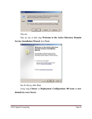 SVTH: Nguyễn Trọng Sáng Page 39
Tiếp nào.
Thao tác này sẽ khởi chạy Welcome to the Active Directory Domain
Service Installation Wizard. Kích Next.
Sau đó tiếp tục nhấn Next.
Trong trang Choose a Deployment Configuration Create a new
domain in a new forest..
 