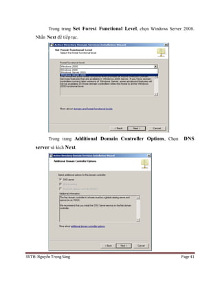 SVTH: Nguyễn Trọng Sáng Page 41
Trong trang Set Forest Functional Level, chọn Windows Server 2008.
Nhấn Next để tiếp tục.
Trong trang Additional Domain Controller Options, Chọn DNS
server và kích Next.
 