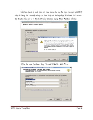 SVTH: Nguyễn Trọng Sáng Page 42
Một hộp thoại sẽ xuất hiện nói răng không thể tạo đại biểu cho máy chủ DNS
này vì không thể tìm thấy vùng xác thực hoặc nó không chạy Windows DNS server.
Lý do cho điều này là vì đây là DC đầu tiên trên mạng. Nhấn Next để tiếp tục.
Để lại thư mục Database, Log Files và SYSVOL ,kích Next.
 