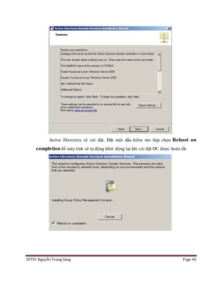SVTH: Nguyễn Trọng Sáng Page 44
Active Directory sẽ cài đặt. Đặt một dấu kiểm vào hộp chọn Reboot on
completion để máy tính sẽ tự động khởi động lại khi cài đặt DC được hoàn tất.
 