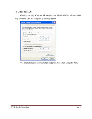 SVTH: Nguyễn Trọng Sáng Page 45
2. JOIN DOMAIN
Chỉnh ip của máy Windows XP sao cho cùng địa chỉ của lớp mà ta đã gán ở
máy Server và DNS trỏ về địa chỉ ip của máy Server.
Vào Start click phải computer chọn properties. Chọn Tab Computer Name
 