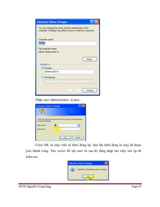 SVTH: Nguyễn Trọng Sáng Page 47
Nhập user Administrator và pass.
Click OK và máy tính sẽ khởi động lại. Sau khi khởi động là máy đã được
join thành công. Vào server để tạo user và sau đó đăng nhập vào máy win xp để
kiểm tra.
 