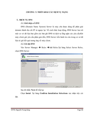 SVTH: Nguyễn Trọng Sáng Page 48
CHƯƠNG 5: TRIỂN KHAI CÁC DỊCH VỤ MẠNG
1. DỊCH VỤ DNS
1.1. Giới thiệu về DNS
DNS (Domain Name System) Server là máy chủ được dùng để phân giải
domain thành địa chỉ IP và ngược lại. Về cách thức hoạt động, DNS Server lưu trữ
một cơ sở dữ liệu bao gồm các bản ghi DNS và dịch vụ lắng nghe các yêu cầu.Khi
máy client gửi yêu cầu phân giải đến, DNS Server tiến hành tra cứu trong cơ sở dữ
liệu và gửi kết quả tương ứng về máy client.
1.2. Cài đặt DNS
Vào Server Manager  Roles Add Roles.Tại bảng Select Server Roles,
chọn DNS Server
Sau đó nhấn Next để tiếp tục
Chọn Instal. Tại bảng Confirm Installation Selections xác nhận việc cài
đặt.
 