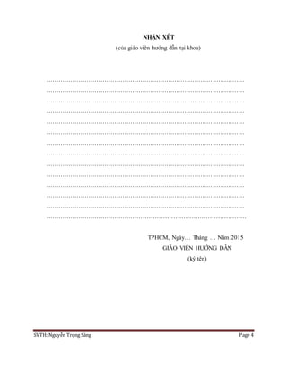 SVTH: Nguyễn Trọng Sáng Page 4
NHẬN XÉT
(của giáo viên hướng dẫn tại khoa)
………………………………………………………………………………………
………………………………………………………………………………………
………………………………………………………………………………………
………………………………………………………………………………………
………………………………………………………………………………………
………………………………………………………………………………………
………………………………………………………………………………………
………………………………………………………………………………………
………………………………………………………………………………………
………………………………………………………………………………………
………………………………………………………………………………………
………………………………………………………………………………………
………………………………………………………………………………………
………………………………………………………………………………………
TPHCM, Ngày… Tháng … Năm 2015
GIÁO VIÊN HƯỚNG DẪN
(ký tên)
 
