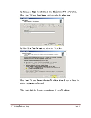 SVTH: Nguyễn Trọng Sáng Page 51
Tại bảng Zone Type chọn Primary zone để cấu hình DNS Server chính.
Chọn Next. Tại bảng Zone Name gõ tên domain vào, chọn Next
Tại bảng New Zone Wizard, để mặc định. Chọn Next.
Chọn Next. Tại bảng Completing the New Zone Wizard xem lại thông tin.
Sau đó chọn Finish để hoàn tất.
Nhấp chuột phải vào ReverseLookup Zones và chọn New Zone.
 