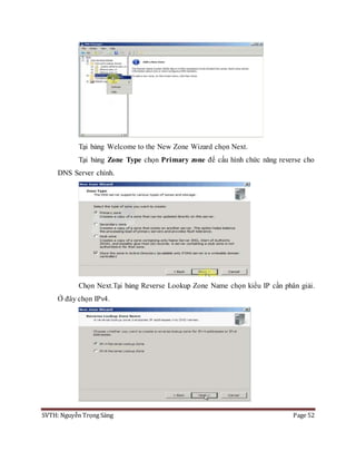 SVTH: Nguyễn Trọng Sáng Page 52
Tại bảng Welcome to the New Zone Wizard chọn Next.
Tại bảng Zone Type chọn Primary zone để cấu hình chức năng reverse cho
DNS Server chính.
Chọn Next.Tại bảng Reverse Lookup Zone Name chọn kiểu IP cần phân giải.
Ở đây chọn IPv4.
 