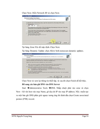 SVTH: Nguyễn Trọng Sáng Page 53
Chọn Next. Điền Network ID và chọn Next.
Tại bảng Zone File để mặc định. Chọn Next.
Tại bảng Dynamic Update chọn Allow both nonsecure dynamic updates.
Chọn Next và xem lại thông tin thiết lập, và sau đó chọn Finish để kết thúc.
Bổ sung các bản ghi DNS vào DNS Server
Start Administrative Tools DNS. Nhấp chuột phải vào zone và chọn
New - Gõ tên host vào mục Name, gõ địa chỉ IP vào mục IP address. Nếu muốn tạo
ra một bản ghi DNS phân giải ngược tương ứng thì đánh dấu chọn Create associated
pointer (PTR) record.
 