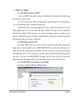 SVTH: Nguyễn Trọng Sáng Page 55
2. DỊCH VỤ DHCP
2.1. Giới thiệu về dịch vụ DHCP
- Dịch vụ DHCP cho phép chúng ta cấp động các thông số cấu hình mạng
cho các máy trạm.(client).
- Cơ chế sử dụng các thông số mạng được cấp phát động có ưu điểm hơn so
với cơ chế khai báo tĩnh các thông số mạng như:
- Khắc phục được tình trạng đụng địa chỉ IP và giảm chi phí quản trị cho hệ
thống mạng.Giúp cho các nhà cung cấp dịch vụ (ISP) tiết kiệm được số lượng địa
chỉ IP thật (Public IP).Phù hợp cho các máy tính thường xuyên di chuyển qua lại
giữa các mạng.Kết hợp với hệ thống mạng không dây (Wireless) cung cấp các điểm
Hotspot như: nhà ga, sân bay, trường học…
2.2. Hoạt động của giao thức
Giao thức DHCP làm việc theo mô hình client/server.Khi máy client khởi
động, máy sẽ gửi broadcast gói tin DHCPDISCOVER, yêu cầu một server phục vụ
mình. Gói tin này cũng chứa địa chỉ MAC của máy client.Các máy Server trên mạng
khi nhận được gói tin yêu cầu đó, nếu còn khả năng cung cấp địa chỉ IP, đều gửi lại
cho máy Client gói tin DHCPOFFER, đề nghị cho thuê một địa chỉ IP trong một
khoản thời gian nhất định, kèm theo là một subnet mask và địa chỉ của Server.
2.3. Cài đặt DHCP trên windows server 2008
Vào Server Manger  Roles Add Roles.
 