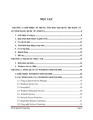 SVTH: Nguyễn Trọng Sáng Page 5
MỤC LỤC
CHƯƠNG 1: GIỚI THIỆU VỀ TRUNG TÂM ĐÀO TẠO QUẢN TRỊ MẠNG VÀ
AN NINH MẠNG QUỐC TẾ ATHENA...............................................................................8
1. Giới thiệu về công ty....................................................................................................8
2. Quá trình hình thành và phát triển.........................................................................9
3. Cơ cấu tổ chức ............................................................................................................11
4. Tình hình hoạt động trong năm .............................................................................12
5. Cơ sở hạ tầng ..............................................................................................................13
6. Khách hàng .................................................................................................................13
7. Đối tác...........................................................................................................................13
CHƯƠNG 2: NỘI DUNG THỰC TẬP ...............................................................................14
1. Kiến thức tìm hiểu.....................................................................................................14
2. Windows Server 2008 ...............................................................................................15
CHƯƠNG 3: TỔNG QUAN VỀ WINDOWS SERVER 2008 .......................................18
1. GIỚI THIỆU WINDOWS SERVER 2008 ............................................................18
2. CÁC TÍNH NĂNG CỦA WINDOWS SERVER 2008........................................19
2.1. Công cụ quản trị Server Manager........................................................................19
2.2. Windows Server Core ...........................................................................................19
2.3. PowerShell..............................................................................................................20
2.4. Windows Deloyment Services.............................................................................20
2.5. Terminal Services..................................................................................................20
2.6. Network Access Protection..................................................................................21
2.7. Read-Only Domain Controllers...........................................................................21
2.8. Công nghệ Failover Clustering............................................................................22
 