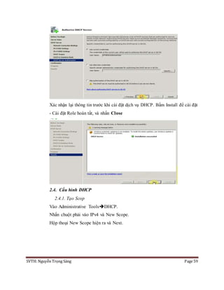 SVTH: Nguyễn Trọng Sáng Page 59
Xác nhận lại thông tin trước khi cài đặt dịch vụ DHCP. Bấm Install để cài đặt
- Cài đặt Role hoàn tất, và nhấn Close
2.4. Cấu hình DHCP
2.4.1. Tạo Scop
Vào Administrative ToolsDHCP.
Nhấn chuột phải vào IPv4 và New Scope.
Hộp thoại New Scope hiện ra và Next.
 