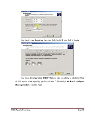 SVTH: Nguyễn Trọng Sáng Page 61
Hộp thoại Lease Duration: thời gian thuê địa chỉ IP mặc định là 8 ngày
Hộp thoại Configuration DHCP Options yêu cầu chúng ta cấu hình thông
số dịch vụ của scope ngay bây giờ hoặc để sau. Ở đây ta chọn No, I will configure
these option later và nhấn Next.
 