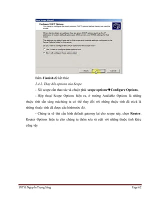 SVTH: Nguyễn Trọng Sáng Page 62
Bấm Fisnish để kết thúc
2.4.2. Thay đổi options của Scope
- Xổ scope cần thao tác và chuột phải scope optionsConfigure Options.
- Hộp thoại Scope Options hiện ra, ở trường Available Options là những
thuộc tính sẵn sàng màchúng ta có thể thay đổi với những thuộc tính đã stick là
những thuộc tính đã được cấu hìnhtrước đó.
- Chúng ta sẽ thử cấu hình default gateway lại cho scope này, chọn Router.
Router Options hiện ta cho chúng ta thêm xóa và edit với những thuộc tính khác
cũng vậy
 
