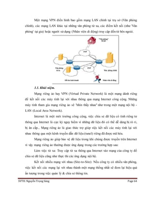 SVTH: Nguyễn Trọng Sáng Page 64
Một mạng VPN điển hình bao gồm mạng LAN chính tại trụ sở (Văn phòng
chính), các mạng LAN khác tại những văn phòng từ xa, các điểm kết nối (như 'Văn
phòng' tại gia) hoặc người sử dụng (Nhân viên di động) truy cập đến từ bên ngoài.
3.1. Khái niệm.
Mạng riêng ảo hay VPN (Virtual Private Network) là một mạng dành riêng
để kết nối các máy tính lại với nhau thông qua mạng Internet công cộng. Những
máy tính tham gia mạng riêng ảo sẽ "nhìn thấy nhau" như trong một mạng nội bộ -
LAN (Local Area Network).
Internet là một môi trường công cộng, việc chia sẻ dữ liệu có tính riêng tư
thông qua Internet là cực kỳ nguy hiểm vì những dữ liệu đó có thể dễ dàng bị rò rỉ,
bị ăn cắp... Mạng riêng ảo là giao thức trợ giúp việc kết nối các máy tính lại với
nhau thông qua một kênh truyền dẫn dữ liệu (tunel) riêng đã được mã hóa.
Mạng riêng ảo giúp bảo vệ dữ liệu trong khi chúng được truyền trên Internet
vì vậy mạng riêng ảo thường được ứng dụng trong các trường hợp sau:
Làm việc từ xa: Truy cập từ xa thông qua Internet vào mạng của công ty để
chia sẻ dữ liệu cũng như thực thi các ứng dụng nội bộ.
Kết nối nhiều mạng với nhau (Site-to-Site): Nếu công ty có nhiều văn phòng,
việc kết nối các mạng lại với nhau thành một mạng thống nhất sẽ đem lại hiệu quả
ấn tượng trong việc quản lý & chia sẻ thông tin.
 