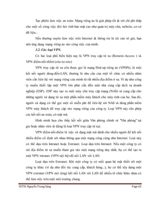 SVTH: Nguyễn Trọng Sáng Page 65
Tạo phiên làm việc an toàn: Mạng riêng ảo là giải pháp tốt & với chi phí thấp
cho một số công việc đòi hỏi tính bảo mật cao như quản trị máy chủ, website, cơ sở
dữ liệu...
Nếu thường xuyên làm việc trên Internet & thông tin là tài sản vô giá, bạn
nên ứng dụng mạng riêng ảo vào công việc của mình.
3.2. Các loại VPN.
Có hai loại phổ biến hiện nay là VPN truy cập từ xa (Remote-Access ) và
VPN điểm-nối-điểm (site-to-site)
VPN truy cập từ xa còn được gọi là mạng Dial-up riêng ảo (VPDN), là một
kết nối người dùng-đến-LAN, thường là nhu cầu của một tổ chức có nhiều nhân
viên cần liên hệ với mạng riêng của mình từ rất nhiều địa điểm ở xa. Ví dụ như công
ty muốn thiết lập một VPN lớn phải cần đến một nhà cung cấp dịch vụ doanh
nghiệp (ESP). ESP này tạo ra một máy chủ truy cập mạng (NAS) và cung cấp cho
những người sử dụng từ xa một phần mềm máy khách cho máy tính của họ. Sau đó,
người sử dụng có thể gọi một số miễn phí để liên hệ với NAS và dùng phần mềm
VPN máy khách để truy cập vào mạng riêng của công ty. Loại VPN này cho phép
các kết nối an toàn, có mật mã.
Hình minh họa cho thấy kết nối giữa Văn phòng chính và "Văn phòng" tại
gia hoặc nhân viên di động là loại VPN truy cập từ xa).
VPN điểm-nối-điểm là việc sử dụng mật mã dành cho nhiều người để kết nối
nhiều điểm cố định với nhau thông qua một mạng công cộng như Internet. Loại này
có thể dựa trên Intranet hoặc Extranet. Loại dựa trên Intranet: Nếu một công ty có
vài địa điểm từ xa muốn tham gia vào một mạng riêng duy nhất, họ có thể tạo ra
một VPN intranet (VPN nội bộ) để nối LAN với LAN.
Loại dựa trên Extranet: Khi một công ty có mối quan hệ mật thiết với một
công ty khác (ví dụ như đối tác cung cấp, khách hàng...), họ có thể xây dựng một
VPN extranet (VPN mở rộng) kết nối LAN với LAN để nhiều tổ chức khác nhau có
thể làm việc trên một môi trường chung.
 