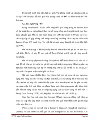 SVTH: Nguyễn Trọng Sáng Page 66
Trong hình minh họa trên, kết nối giữa Văn phòng chính và Văn phòng từ xa
là loại VPN Intranet, kết nối giữa Văn phòng chính với Đối tác kinh doanh là VPN
Extranet.
3.3. Bảo mật trong VPN
Tường lửa (firewall) là rào chắn vững chắc giữa mạng riêng và Internet. Bạn
có thể thiết lập các tường lửa để hạn chế số lượng cổng mở, loại gói tin và giao thức
được chuyển qua. Một số sản phẩm dùng cho VPN như router 1700 của Cisco có
thể nâng cấp để gộp những tính năng của tường lửa bằng cách chạy hệ điều hành
Internet Cisco IOS thích hợp. Tốt nhất là hãy cài tường lửa thật tốt trước khi thiết
lập VPN.
Mật mã truy cập là khi một máy tính mã hóa dữ liệu và gửi nó tới một máy
tính khác thì chỉ có máy đó mới giải mã được. Có hai loại là mật mã riêng và mật
mã chung.
Mật mã riêng (Symmetric-Key Encryption): Mỗi máy tính đều có một mã bí
mật để mã hóa gói tin trước khi gửi tới máy tính khác trong mạng. Mã riêng yêu cầu
bạn phải biết mình đang liên hệ với những máy tính nào để có thể cài mã lên đó, để
máy tính của người nhận có thể giải mã được.
Mật mã chung (Public-Key Encryption) kết hợp mã riêng và một mã công
cộng. Mã riêng này chỉ có máy của bạn nhận biết, còn mã chung thì do máy của bạn
cấp cho bất kỳ máy nào muốn liên hệ (một cách an toàn) với nó. Để giải mã một
message, máy tính phải dùng mã chung được máy tính nguồn cung cấp, đồng thời
cần đến mã riêng của nó nữa. Có một ứng dụng loại này được dùng rất phổ biến là
Pretty Good Privacy (PGP), cho phép bạn mã hóa hầu như bất cứ thứ gì.
Giao thức bảo mật giao thức Internet (IPSec) cung cấp những tính năng an
ninh cao cấp như các thuật toán mã hóa tốt hơn, quá trình thẩm định quyền đăng
nhập toàn diện hơn.
IPSec có hai cơ chế mã hóa là Tunnel và Transport. Tunnel mã hóa tiêu đề
(header) và kích thước của mỗi gói tin còn Transport chỉ mã hóa kích thước. Chỉ
 