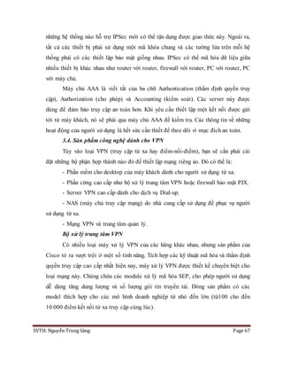 SVTH: Nguyễn Trọng Sáng Page 67
những hệ thống nào hỗ trợ IPSec mới có thể tận dụng được giao thức này. Ngoài ra,
tất cả các thiết bị phải sử dụng một mã khóa chung và các tường lửa trên mỗi hệ
thống phải có các thiết lập bảo mật giống nhau. IPSec có thể mã hóa dữ liệu giữa
nhiều thiết bị khác nhau như router với router, firewall với router, PC với router, PC
với máy chủ.
Máy chủ AAA là viết tắt của ba chữ Authentication (thẩm định quyền truy
cập), Authorization (cho phép) và Accounting (kiểm soát). Các server này được
dùng để đảm bảo truy cập an toàn hơn. Khi yêu cầu thiết lập một kết nối được gửi
tới từ máy khách, nó sẽ phải qua máy chủ AAA để kiểm tra. Các thông tin về những
hoạt động của người sử dụng là hết sức cần thiết để theo dõi vì mục đích an toàn.
3.4. Sản phẩm công nghệ dành cho VPN
Tùy vào loại VPN (truy cập từ xa hay điểm-nối-điểm), bạn sẽ cần phải cài
đặt những bộ phận hợp thành nào đó để thiết lập mạng riêng ảo. Đó có thể là:
- Phần mềm cho desktop của máy khách dành cho người sử dụng từ xa.
- Phần cứng cao cấp như bộ xử lý trung tâm VPN hoặc firewall bảo mật PIX.
- Server VPN cao cấp dành cho dịch vụ Dial-up.
- NAS (máy chủ truy cập mạng) do nhà cung cấp sử dụng để phục vụ người
sử dụng từ xa.
- Mạng VPN và trung tâm quản lý.
Bộ xử lý trung tâm VPN
Có nhiều loại máy xử lý VPN của các hãng khác nhau, nhưng sản phẩm của
Cisco tỏ ra vượt trội ở một số tính năng. Tích hợp các kỹ thuật mã hóa và thẩm định
quyền truy cập cao cấp nhất hiện nay, máy xử lý VPN được thiết kế chuyên biệt cho
loại mạng này. Chúng chứa các module xử lý mã hóa SEP, cho phép người sử dụng
dễ dàng tăng dung lượng và số lượng gói tin truyền tải. Dòng sản phẩm có các
model thích hợp cho các mô hình doanh nghiệp từ nhỏ đến lớn (từ100 cho đến
10.000 điểm kết nối từ xa truy cập cùng lúc).
 