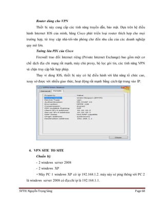 SVTH: Nguyễn Trọng Sáng Page 68
Router dùng cho VPN
Thiết bị này cung cấp các tính năng truyền dẫn, bảo mật. Dựa trên hệ điều
hành Internet IOS của mình, hãng Cisco phát triển loại router thích hợp cho mọi
trường hợp, từ truy cập nhà-tới-văn phòng cho đến nhu cầu của các doanh nghiệp
quy mô lớn.
Tường lửa PIX của Cisco
Firewall trao đổi Internet riêng (Private Internet Exchange) bao gồm một cơ
chế dịch địa chỉ mạng rất mạnh, máy chủ proxy, bộ lọc gói tin, các tính năng VPN
và chặn truy cập bất hợp pháp.
Thay vì dùng IOS, thiết bị này có hệ điều hành với khả năng tổ chức cao,
xoay sở được với nhiều giao thức, hoạt động rất mạnh bằng cách tập trung vào IP.
4. VPN SITE TO SITE
Chuẩn bị:
- 2 windows server 2008
- 2 windows XP
+Máy PC 1 windows XP có ip 192.168.1.2. máy này sẻ ping thông với PC 2
là windows server 2008 có địa chỉ ip là 192.168.1.1.
 