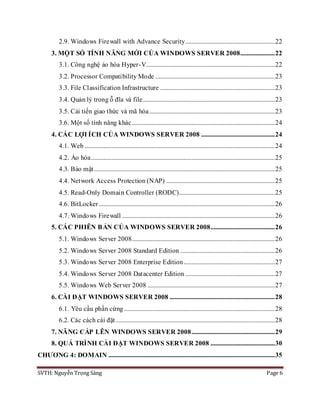 SVTH: Nguyễn Trọng Sáng Page 6
2.9. Windows Firewall with Advance Security.........................................................22
3. MỘT SỐ TÍNH NĂNG MỚI CỦA WINDOWS SERVER 2008......................22
3.1. Công nghệ ảo hóa Hyper-V..................................................................................22
3.2. Processor Compatibility Mode ............................................................................23
3.3. File Classification Infrastructure .........................................................................23
3.4. Quản lý trong ỗ đĩa và file....................................................................................23
3.5. Cải tiến giao thức và mã hóa................................................................................23
3.6. Một số tính năng khác...........................................................................................24
4. CÁC LỢI ÍCH CỦA WINDOWS SERVER 2008 ...............................................24
4.1. Web .........................................................................................................................24
4.2. Ảo hóa.....................................................................................................................25
4.3. Bảo mật...................................................................................................................25
4.4. Network Access Protection (NAP) .....................................................................25
4.5. Read-Only Domain Controller (RODC).............................................................25
4.6. BitLocker................................................................................................................26
4.7. Windows Firewall .................................................................................................26
5. CÁC PHIÊN BẢN CỦA WINDOWS SERVER 2008.........................................26
5.1. Windows Server 2008...........................................................................................26
5.2. Windows Server 2008 Standard Edition ............................................................26
5.3. Windows Server 2008 Enterprise Edition..........................................................27
5.4. Windows Server 2008 Datacenter Edition .........................................................27
5.5. Windows Web Server 2008 .................................................................................27
6. CÀI ĐẶT WINDOWS SERVER 2008 ...................................................................28
6.1. Yêu cầu phần cứng ................................................................................................28
6.2. Các cách cài đặt .....................................................................................................28
7. NÂNG CẤP LÊN WINDOWS SERVER 2008.....................................................29
8. QUÁ TRÌNH CÀI ĐẶT WINDOWS SERVER 2008 .........................................30
CHƯƠNG 4: DOMAIN ..........................................................................................................35
 