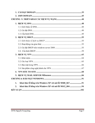 SVTH: Nguyễn Trọng Sáng Page 7
1. CÀI ĐẶT DOMAIN ..................................................................................................35
2. JOIN DOMAIN..........................................................................................................45
CHƯƠNG 5: TRIỂN KHAI CÁC DỊCH VỤ MẠNG.....................................................48
1. DỊCH VỤ DNS ...........................................................................................................48
1.1. Giới thiệu về DNS................................................................................................48
1.2. Cài đặt DNS..........................................................................................................48
1.3. Cấu hình DNS.......................................................................................................49
2. DỊCH VỤ DHCP........................................................................................................55
2.1. Giới thiệu về dịch vụ DHCP...............................................................................55
2.2. Hoạt động của giao thức .....................................................................................55
2.3. Cài đặt DHCP trên windows server 2008.........................................................55
2.4. Cấu hình DHCP...................................................................................................59
3. DỊCH VỤ VPN ...........................................................................................................63
3.1. Khái niệm..............................................................................................................64
3.2. Các loại VPN........................................................................................................65
3.3. Bảo mật trong VPN .............................................................................................66
3.4. Sản phẩm công nghệ dành cho VPN .................................................................67
4. VPN SITE TO SITE .................................................................................................68
5. DỊCH VỤ MAIL SERVER MDaemon .................................................................84
CHƯƠNG 6: BẢO MẬT WINDOWS.................................................................................91
1. Khai thác lỗ hổng trên Windows XP với mã lỗi MS08_067 .........................91
2. Khai thác lỗ hổng trên Windows XP với mã lỗi MS12_004 .........................94
KẾT LUẬN ..............................................................................................................................102
 