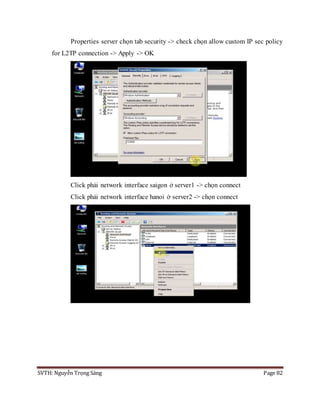 SVTH: Nguyễn Trọng Sáng Page 82
Properties server chọn tab security -> check chọn allow custom IP sec policy
for L2TP connection -> Apply -> OK
Click phải network interface saigon ở server1 -> chọn connect
Click phải network interface hanoi ở server2 -> chọn connect
 