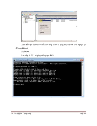 SVTH: Nguyễn Trọng Sáng Page 83
Xem kết quả connected rồi qua máy client 1 ping máy client 2 và ngược lại
để xem kết quả
Kiểm tra.
Lúc này từ PC1 sẻ ping thông qua PC4.
 
