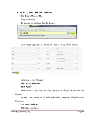 SVTH: Nguyễn Trọng Sáng Page 84
5. DỊCH VỤ MAIL SERVER MDaemon
Cấu hình MDmoon v10.
Đăng ký Domain
Ta truy cập vào dot.tk để đăng ký domain
Click “Đăng nhập vào My Dot” để tùy chỉnh các thông số cho domain
Cuối cùng là Save Changes.
Mail Server Mdaemon
Định Nghĩa:
Mail Server là một máy chủ cung cấp dịch vụ viết gửi và nhận thư trên
internet.
Để tạo 1 mail server thì có nhiều phần mềm , nhưng nổi tiếng nhất đó là
Mdaemon.
Các bước chuẩn bị:
1VPS làm Mail Server
 