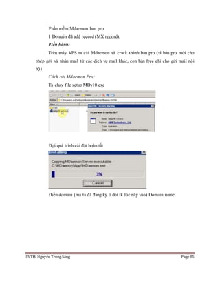 SVTH: Nguyễn Trọng Sáng Page 85
Phần mềm Mdaemon bản pro
1 Domain đã add record (MX record).
Tiến hành:
Trên máy VPS ta cài Mdaemon và crack thành bản pro (vì bản pro mới cho
phép gởi và nhận mail từ các dịch vụ mail khác, con bản free chỉ cho gửi mail nội
bộ)
Cách cài Mdaemon Pro:
Ta chạy file setup MDv10.exe
Đợi quá trình cài đặt hoàn tất
Điền domain (mà ta đã đang ký ở dot.tk lúc nãy vào) Domain name
 
