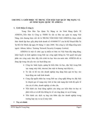 SVTH: Nguyễn Trọng Sáng Page 8
CHƯƠNG 1: GIỚI THIỆU VỀ TRUNG TÂM ĐÀO TẠO QUẢN TRỊ MẠNG VÀ
AN NINH MẠNG QUỐC TẾ ATHENA
1. Giới thiệu về công ty
Trung Tâm Đào Tạo Quản Trị Mạng và An Ninh Mạng Quốc Tế
ATHENA_Tiền thân là Công ty TNHH Tư vấn và Đào tạo quản trị mạng Việt
Năng, (tên thương hiệu viết tắt là TRUNG TÂM ĐÀO TẠO ATHENA), được chính
thức thành lập theo giấy phép kinh doanh số 4104006757 của Sở Kế Hoạch Đầu Tư
Tp Hồ Chí Minh cấp ngày 04 tháng 11 năm 2008. Tên công ty viết bằng tiếng nước
ngoài: Athena Advice Training Network Security Company Limited.
ATHENA là một tổ chức quy tụ nhiều trí thức trẻ Việt Nam đầy năng động,
nhiệt huyết và kinh nghiệm trong lĩnh vực công nghệ thông tin. Với quyết tâm góp
phần vào công cuộc thúc đẩy tiến trình tin học hóa của nước nhà. ATHENA đã và
đang tập trung chủ yếu vào các họat động sau:
 Công tác huấn luyện, quảng bá kiến thức tin học, đặc biệt trong lĩnh
vực mạng máy tính, internet, bảo mật và thương mại điện tử....
 Tư vấn và hổ trợ cho doanh nghiệp ứng dụng hiệu quả tin học vào
hoạt động sản xuất kinh doanh.
 Cung cấp nguồn nhân lực trong lĩnh vực công nghệ thông tin, đặc biệt
là chuyên gia về mạng máy tính và bảo mật mạng đạt trình độ quốc tế
cho các tổ chức, doanh nghiệp có nhu cầu.
 Tiến hành các hoạt động nghiên cứu nâng cao kiến thức tin học và
phát triển cơ sở dữ liệu thông tin về các ứng dụng và sự cố mạng.
 Tiến hành các dịch vụ ứng cứu khẩn cấp cho doanh nghiệp trong
trường hợp xảy ra sự cố máy tính.
 Trụ sở chính:
 