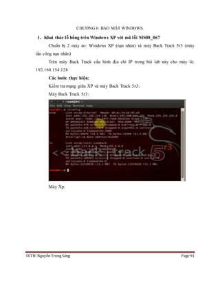 SVTH: Nguyễn Trọng Sáng Page 91
CHƯƠNG 6: BẢO MẬT WINDOWS.
1. Khai thác lỗ hổng trên Windows XP với mã lỗi MS08_067
Chuẩn bị 2 máy ảo: Windows XP (nạn nhân) và máy Back Track 5r3 (máy
tấn công nạn nhân)
Trên máy Back Track cấu hình địa chỉ IP trong bài lab này cho máy là:
192.168.154.128
Các bước thực hiện:
Kiểm tra mạng giữa XP và máy Back Track 5r3:
Máy Back Track 5r3:
Máy Xp:
 