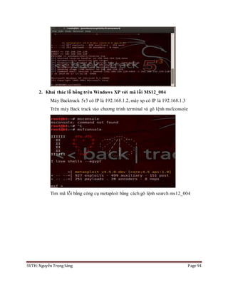 SVTH: Nguyễn Trọng Sáng Page 94
2. Khai thác lỗ hổng trên Windows XP với mã lỗi MS12_004
Máy Backtrack 5r3 có IP là 192.168.1.2, máy xp có IP là 192.168.1.3
Trên máy Back track vào chương trình terminal và gõ lệnh msfconsole
Tìm mã lỗi bằng công cụ metaploit bằng cách gõ lệnh search ms12_004
 