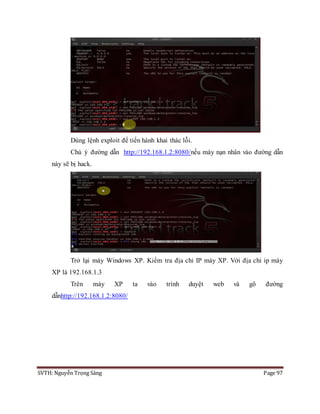 SVTH: Nguyễn Trọng Sáng Page 97
Dùng lệnh exploit để tiến hành khai thác lỗi.
Chú ý đường dẫn http://192.168.1.2:8080/nếu máy nạn nhân vào đường dẫn
này sẽ bị hack.
Trở lại máy Windows XP. Kiểm tra địa chỉ IP máy XP. Với địa chỉ ip máy
XP là 192.168.1.3
Trên máy XP ta vào trình duyệt web và gõ đường
dẫnhttp://192.168.1.2:8080/
 